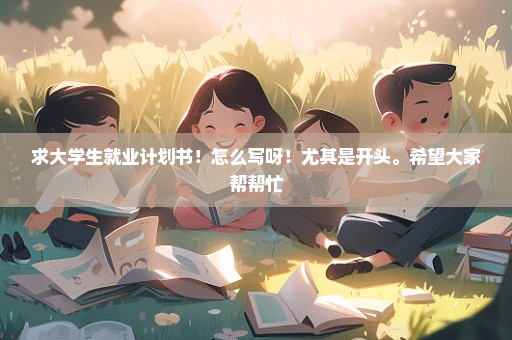 求大学生就业计划书！怎么写呀！尤其是开头。希望大家帮帮忙