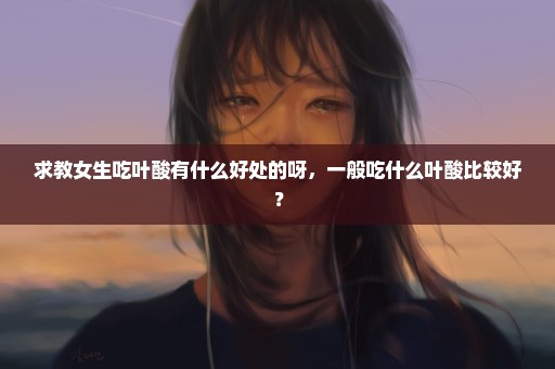 求教女生吃叶酸有什么好处的呀，一般吃什么叶酸比较好？