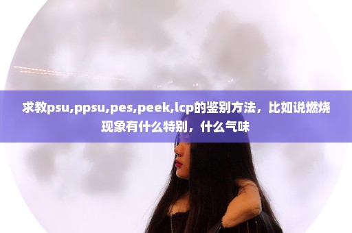 求教psu,ppsu,pes,peek,lcp的鉴别方法，比如说燃烧现象有什么特别，什么气味