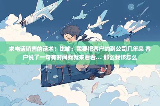 求电话销售的话术！比喻：我要把客户约到公司几年来 客户说了一句有时间我就来看看… 那么我该怎么