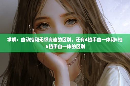 求解：自动挡和无级变速的区别。还有4档手自一体和5档6档手自一体的区别