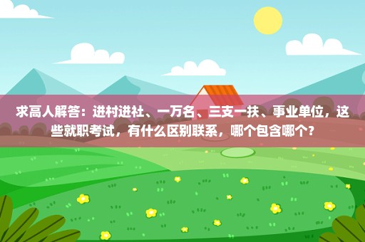 求高人解答：进村进社、一万名、三支一扶、事业单位，这些就职考试，有什么区别联系，哪个包含哪个？