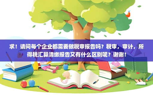 求！请问每个企业都需要做税审报告吗？税审，审计，所得税汇算清缴报告又有什么区别呢？谢谢！