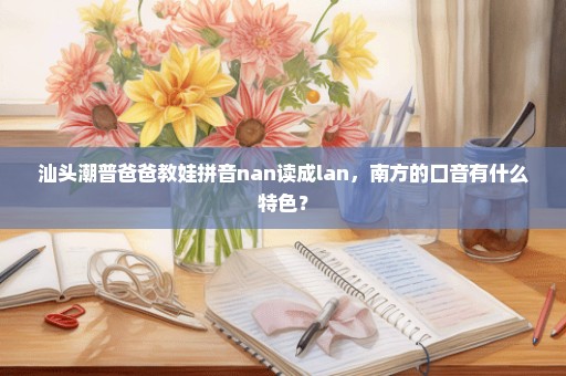 汕头潮普爸爸教娃拼音nan读成lan，南方的口音有什么特色？