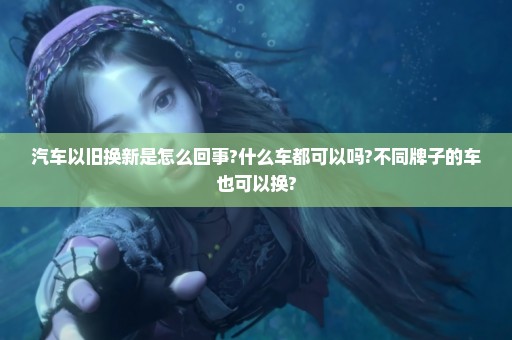 汽车以旧换新是怎么回事?什么车都可以吗?不同牌子的车也可以换?