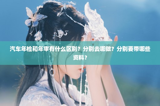 汽车年检和年审有什么区别？分别去哪做？分别要带哪些资料？