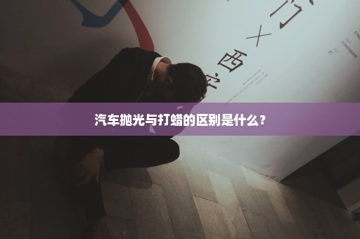 汽车抛光与打蜡的区别是什么？