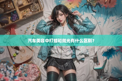 汽车美容中打蜡和抛光有什么区别？