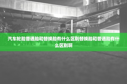 汽车轮胎普通胎和替换胎有什么区别替换胎和普通胎有什么区别啊