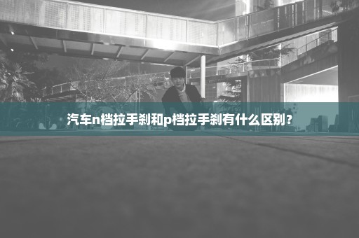 汽车n档拉手刹和p档拉手刹有什么区别？