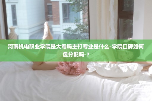 河南机电职业学院是大专吗主打专业是什么-学院口碑如何包分配吗-？