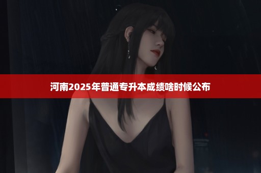 河南2025年普通专升本成绩啥时候公布