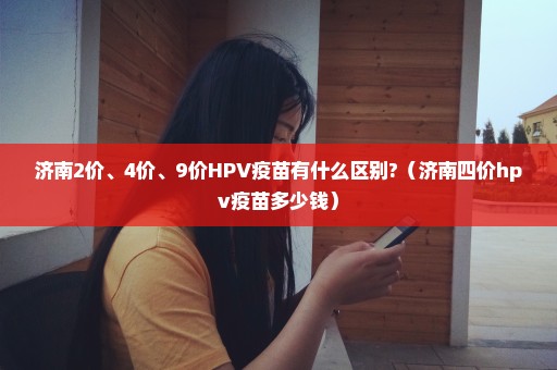 济南2价、4价、9价HPV疫苗有什么区别?（济南四价hpv疫苗多少钱）