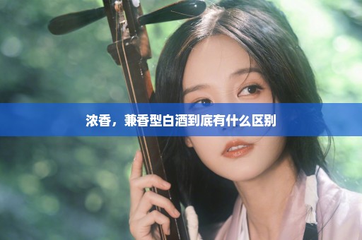 浓香，兼香型白酒到底有什么区别