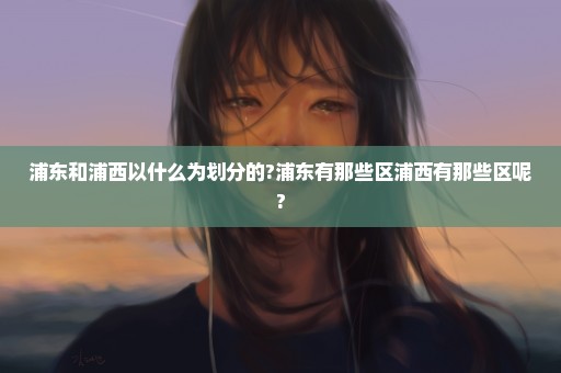 浦东和浦西以什么为划分的?浦东有那些区浦西有那些区呢?