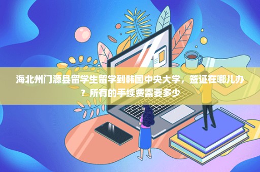 海北州门源县留学生留学到韩国中央大学，签证在哪儿办？所有的手续费需要多少