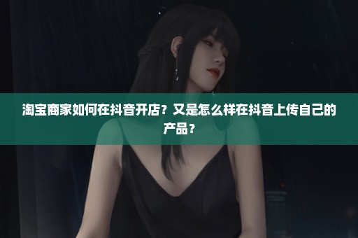 淘宝商家如何在抖音开店？又是怎么样在抖音上传自己的产品？