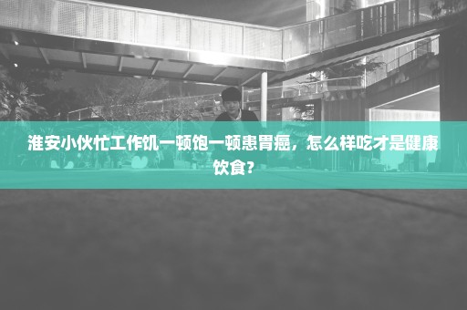 淮安小伙忙工作饥一顿饱一顿患胃癌，怎么样吃才是健康饮食？