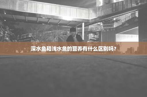 深水鱼和浅水鱼的营养有什么区别吗？