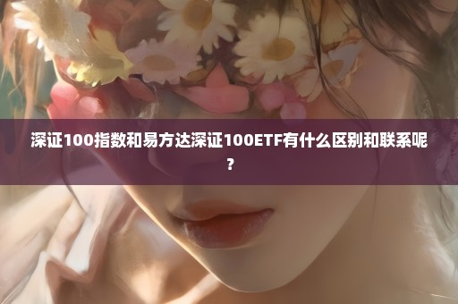 深证100指数和易方达深证100ETF有什么区别和联系呢？