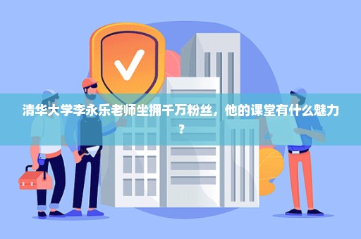 清华大学李永乐老师坐拥千万粉丝，他的课堂有什么魅力？