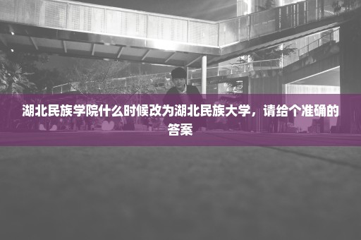 湖北民族学院什么时候改为湖北民族大学，请给个准确的答案