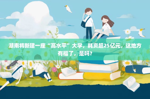 湖南将新建一座“高水平”大学，耗资超25亿元，这地方有福了，是吗？