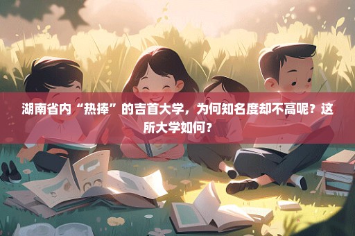 湖南省内“热捧”的吉首大学，为何知名度却不高呢？这所大学如何？