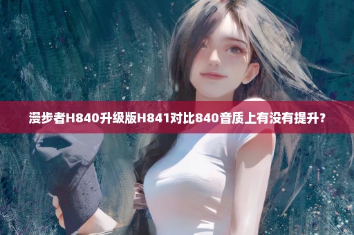 漫步者H840升级版H841对比840音质上有没有提升？