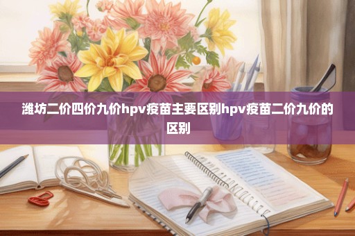 潍坊二价四价九价hpv疫苗主要区别hpv疫苗二价九价的区别