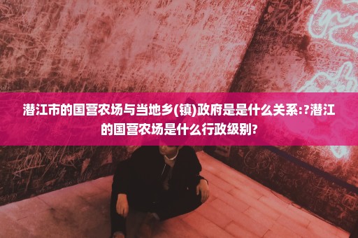 潜江市的国营农场与当地乡(镇)政府是是什么关系:?潜江的国营农场是什么行政级别?