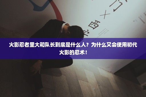 火影忍者里大和队长到底是什么人？为什么又会使用初代火影的忍术！