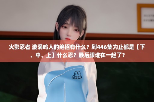 火影忍者 漩涡鸣人的绝招有什么？到446集为止都是【下、中、上】什么忍？最后跟谁在一起了？