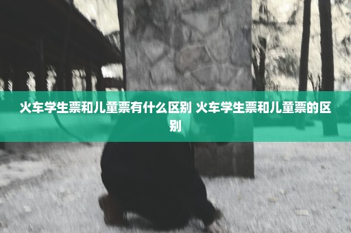 火车学生票和儿童票有什么区别 火车学生票和儿童票的区别