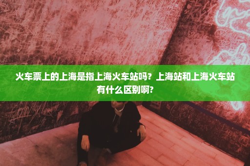 火车票上的上海是指上海火车站吗？上海站和上海火车站有什么区别啊?