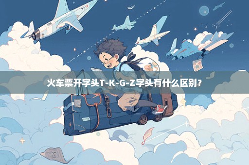 火车票开字头T-K-G-Z字头有什么区别？