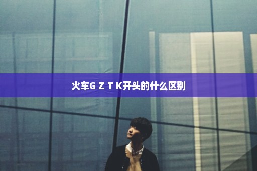 火车G Z T K开头的什么区别