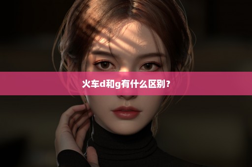 火车d和g有什么区别？