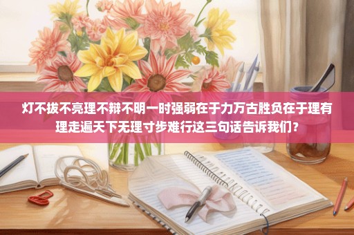 灯不拔不亮理不辩不明一时强弱在于力万古胜负在于理有理走遍天下无理寸步难行这三句话告诉我们？