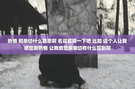 热情 和亲切什么意思啊 名词解释一下吧 比如 这个人让我感觉很热情 让我感觉很亲切有什么区别啊