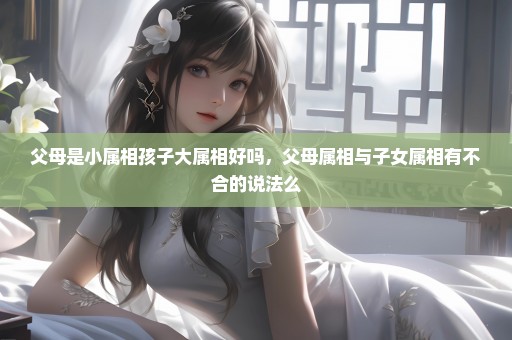 父母是小属相孩子大属相好吗，父母属相与子女属相有不合的说法么