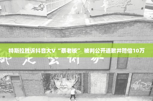 特斯拉胜诉抖音大V“蔡老板” 被判公开道歉并赔偿10万