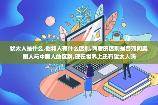 犹太人是什么,他和人有什么区别,两者的区别是否如同美国人与中国人的区别,现在世界上还有犹太人吗