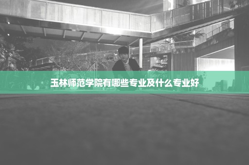 玉林师范学院有哪些专业及什么专业好