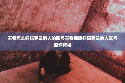 王者怎么扫码登录别人的账号王者荣耀扫码登录他人账号操作教程