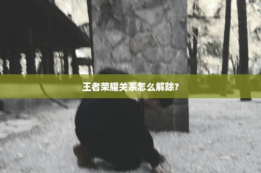 王者荣耀关系怎么解除？