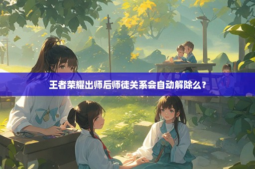 王者荣耀出师后师徒关系会自动解除么？