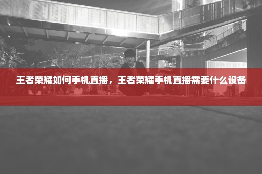 王者荣耀如何手机直播，王者荣耀手机直播需要什么设备 