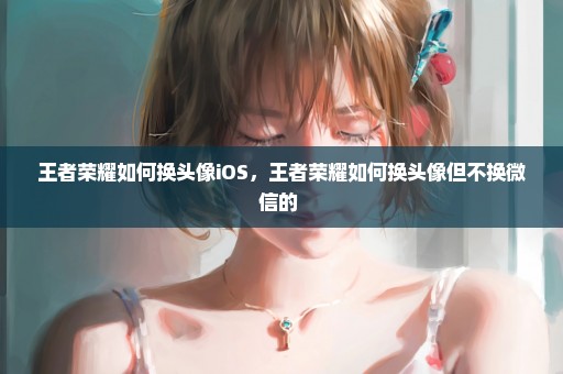 王者荣耀如何换头像iOS，王者荣耀如何换头像但不换微信的 