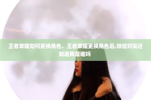 王者荣耀如何更换角色，王者荣耀更换角色后,微信好友还知道我是谁吗 